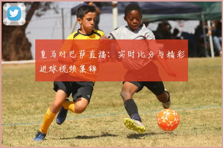 皇马对巴萨直播：实时比分与精彩进球视频集锦