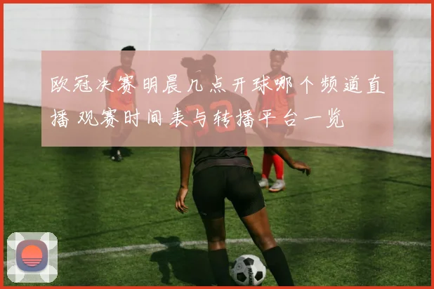 欧冠决赛明晨几点开球哪个频道直播 观赛时间表与转播平台一览
